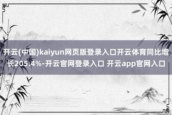 开云(中国)kaiyun网页版登录入口开云体育同比增长205.4%-开云官网登录入口 开云app官网入口