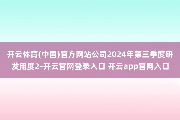 开云体育(中国)官方网站公司2024年第三季度研发用度2-开云官网登录入口 开云app官网入口