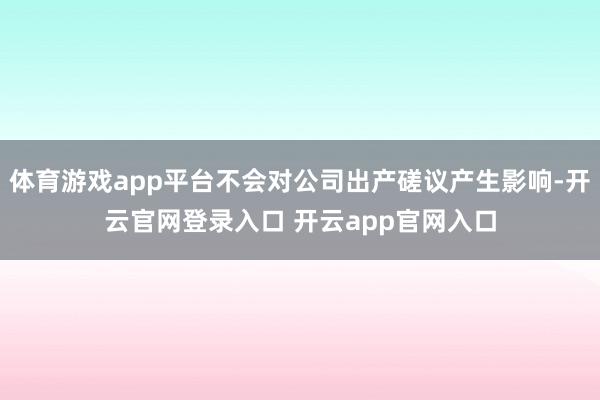 体育游戏app平台不会对公司出产磋议产生影响-开云官网登录入口 开云app官网入口