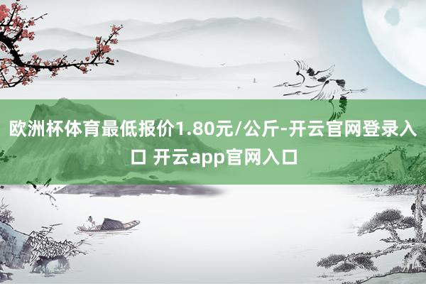 欧洲杯体育最低报价1.80元/公斤-开云官网登录入口 开云app官网入口