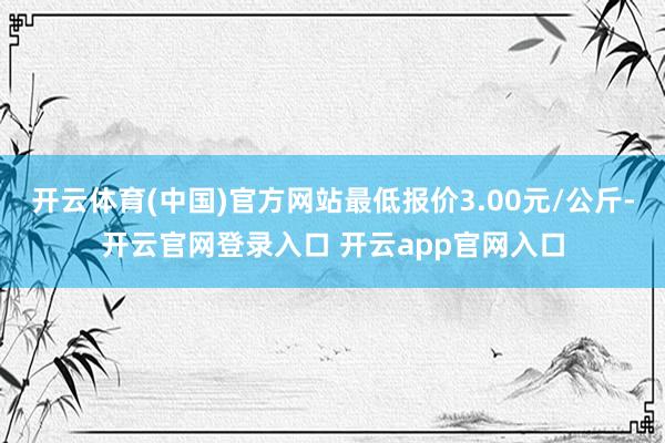 开云体育(中国)官方网站最低报价3.00元/公斤-开云官网登录入口 开云app官网入口