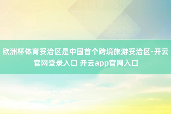 欧洲杯体育妥洽区是中国首个跨境旅游妥洽区-开云官网登录入口 开云app官网入口